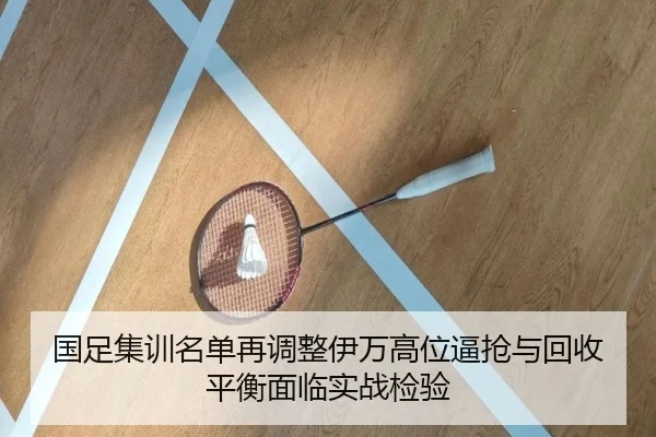 国足集训名单再调整伊万高位逼抢与回收平衡面临实战检验